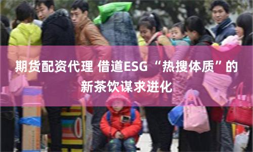 期货配资代理 借道ESG “热搜体质”的新茶饮谋求进化