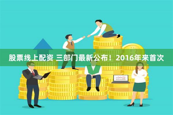 股票线上配资 三部门最新公布！2016年来首次