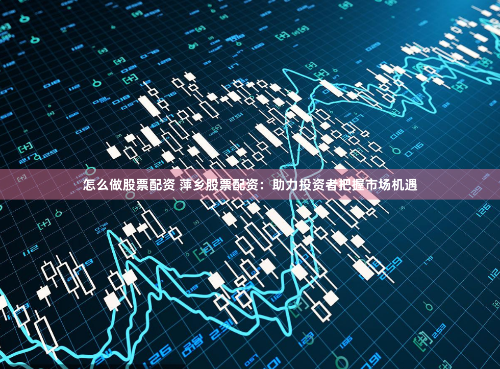 怎么做股票配资 萍乡股票配资：助力投资者把握市场机遇