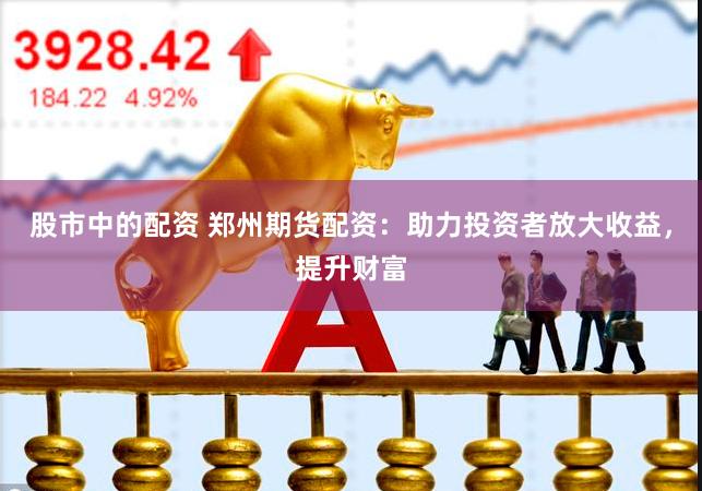 股市中的配资 郑州期货配资：助力投资者放大收益，提升财富