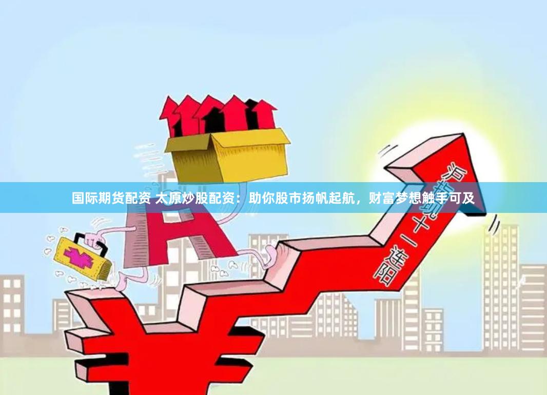 国际期货配资 太原炒股配资：助你股市扬帆起航，财富梦想触手可及