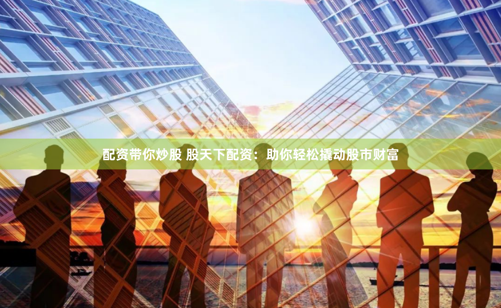 配资带你炒股 股天下配资：助你轻松撬动股市财富