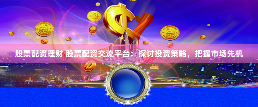 股票配资理财 股票配资交流平台：探讨投资策略，把握市场先机