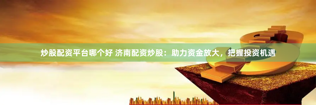 炒股配资平台哪个好 济南配资炒股：助力资金放大，把握投资机遇