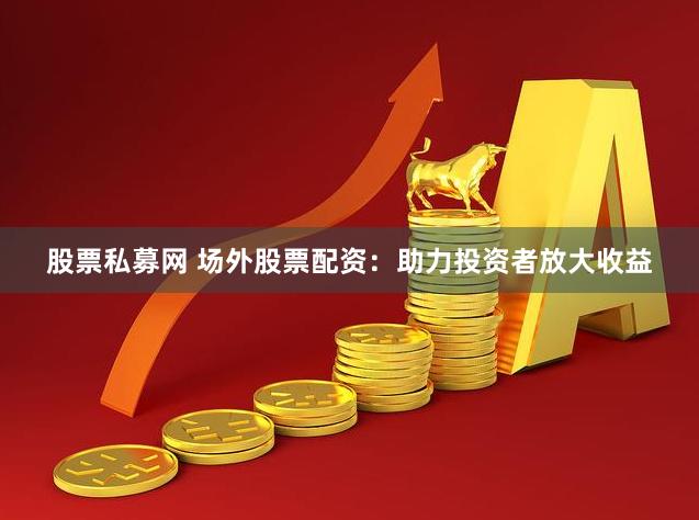 股票私募网 场外股票配资：助力投资者放大收益