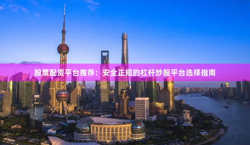 股票配资平台推荐：安全正规的杠杆炒股平台选择指南